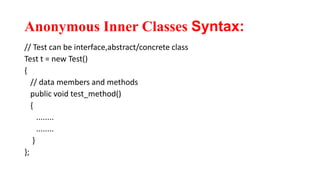 Anonymous Inner Classes Syntax:
// Test can be interface,abstract/concrete class
Test t = new Test()
{
// data members and methods
public void test_method()
{
........
........
}
};
 