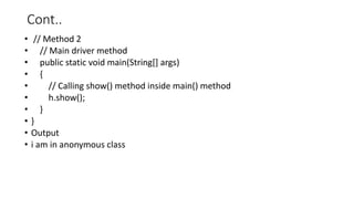 Cont..
• // Method 2
• // Main driver method
• public static void main(String[] args)
• {
• // Calling show() method inside main() method
• h.show();
• }
• }
• Output
• i am in anonymous class
 