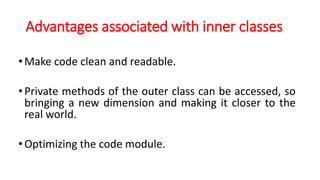 Advantages associated with inner classes
•Make code clean and readable.
•Private methods of the outer class can be accessed, so
bringing a new dimension and making it closer to the
real world.
•Optimizing the code module.
 
