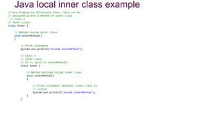 Java local inner class example
//Java Program to Illustrate Inner class can be
// declared within a method of outer class
// Class 1
// Outer class
class Outer {
// Method inside outer class
void outerMethod()
{
// Print statement
System.out.println("inside outerMethod");
// Class 2
// Inner class
// It is local to outerMethod()
class Inner {
// Method defined inside inner class
void innerMethod()
{
// Print statement whenever inner class is
// called
System.out.println("inside innerMethod");
}
}
 