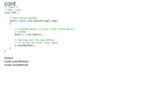 cont
// Class 3
// Main class
class GFG {
// Main driver method
public static void main(String[] args)
{
// Creating object of outer class inside main()
// method
Outer x = new Outer();
// Calling over the same method
// as we did for inner class above
x.outerMethod();
}
}
Output
inside outerMethod
inside innerMethod
 