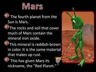 The fourth planet from the
Sun is Mars.
The rocks and soil that cover
much of Mars contain the
mineral iron oxide.
This mineral is reddish-brown
in color. It is the same material
that makes up rust.
This has given Mars its
nickname, the "Red Planet."
 