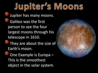 Jupiter has many moons.
Galileo was the first
person to see the four
largest moons through his
telescope in 1610.
They are about the size of
Earth's moon.
One Example is Europa –
This is the smoothest
object in the solar system.
 