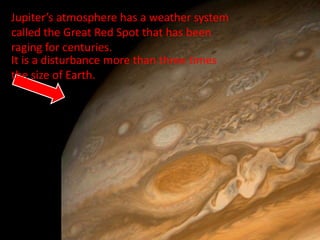 Jupiter’s atmosphere has a weather system
called the Great Red Spot that has been
raging for centuries.
It is a disturbance more than three times
the size of Earth.
 