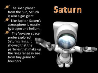 The sixth planet
from the Sun, Saturn
is also a gas giant.
Like Jupiter, Saturn’s
atmosphere is mostly
hydrogen and helium.
The Voyager space
probe explored
Saturn’s rings. It
showed that the
particles that make up
the rings range in size
from tiny grains to
boulders.
 