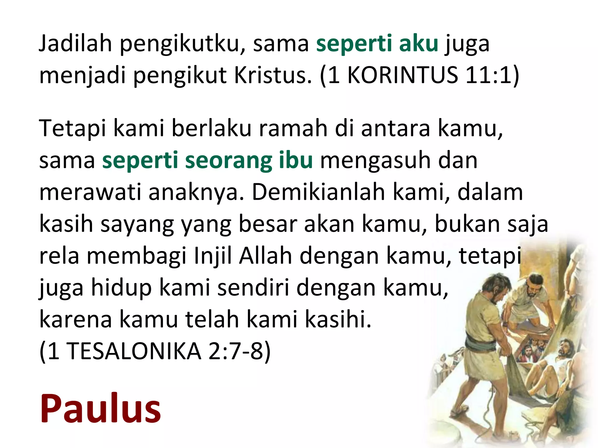 Paulus
Jadilah pengikutku, sama seperti aku juga
menjadi pengikut Kristus. (1 KORINTUS 11:1)
Tetapi kami berlaku ramah di antara kamu,
sama seperti seorang ibu mengasuh dan
merawati anaknya. Demikianlah kami, dalam
kasih sayang yang besar akan kamu, bukan saja
rela membagi Injil Allah dengan kamu, tetapi
juga hidup kami sendiri dengan kamu,
karena kamu telah kami kasihi.
(1 TESALONIKA 2:7-8)
 