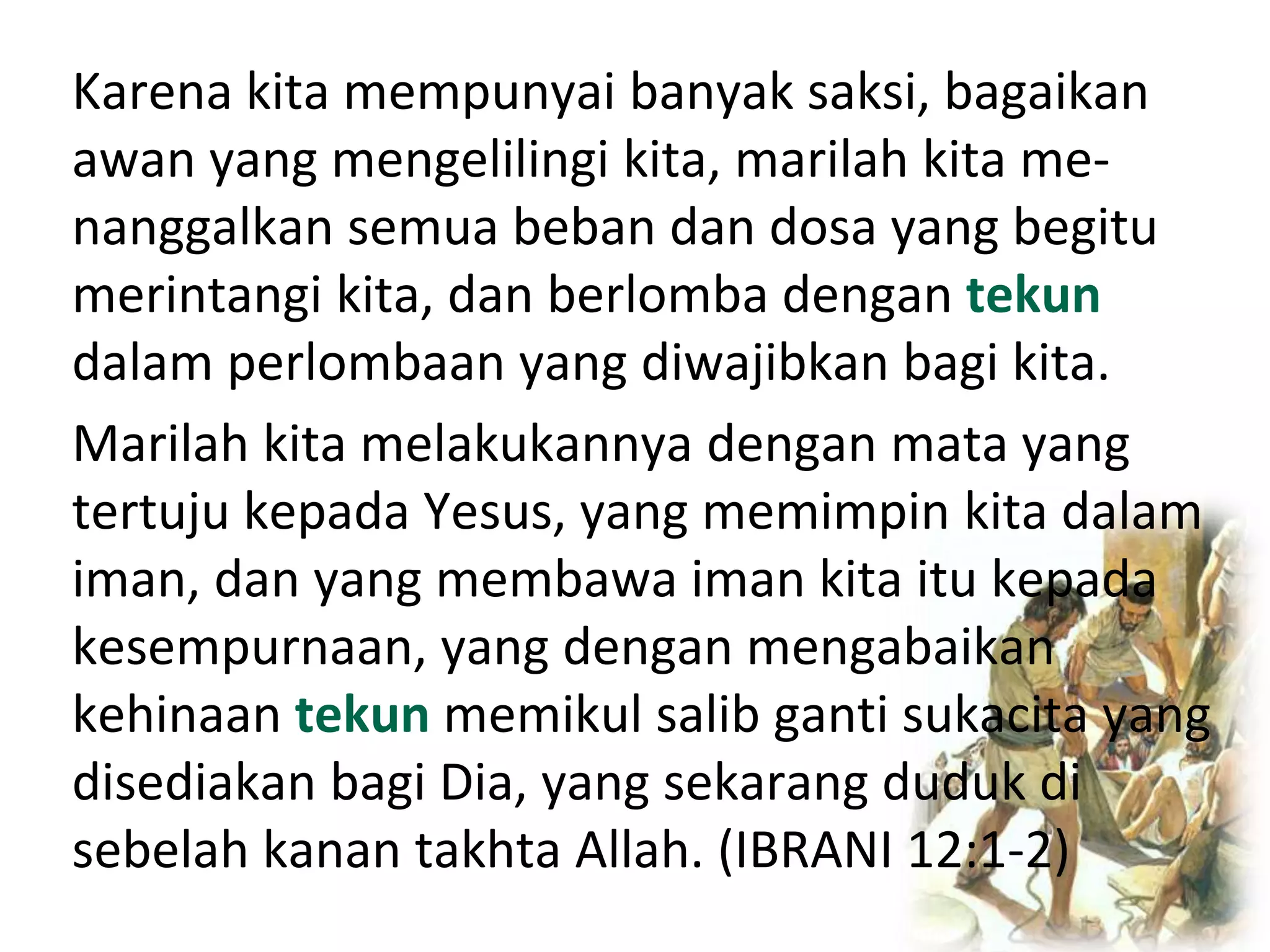 Karena kita mempunyai banyak saksi, bagaikan
awan yang mengelilingi kita, marilah kita me-
nanggalkan semua beban dan dosa yang begitu
merintangi kita, dan berlomba dengan tekun
dalam perlombaan yang diwajibkan bagi kita.
Marilah kita melakukannya dengan mata yang
tertuju kepada Yesus, yang memimpin kita dalam
iman, dan yang membawa iman kita itu kepada
kesempurnaan, yang dengan mengabaikan
kehinaan tekun memikul salib ganti sukacita yang
disediakan bagi Dia, yang sekarang duduk di
sebelah kanan takhta Allah. (IBRANI 12:1-2)
 