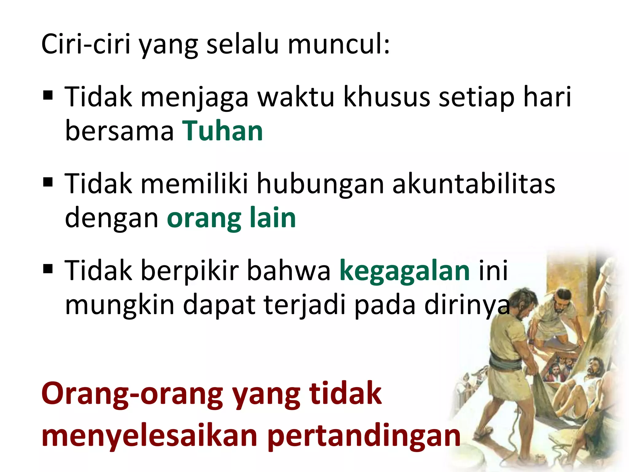 Orang-orang yang tidak
menyelesaikan pertandingan
Ciri-ciri yang selalu muncul:
 Tidak menjaga waktu khusus setiap hari
bersama Tuhan
 Tidak memiliki hubungan akuntabilitas
dengan orang lain
 Tidak berpikir bahwa kegagalan ini
mungkin dapat terjadi pada dirinya
 