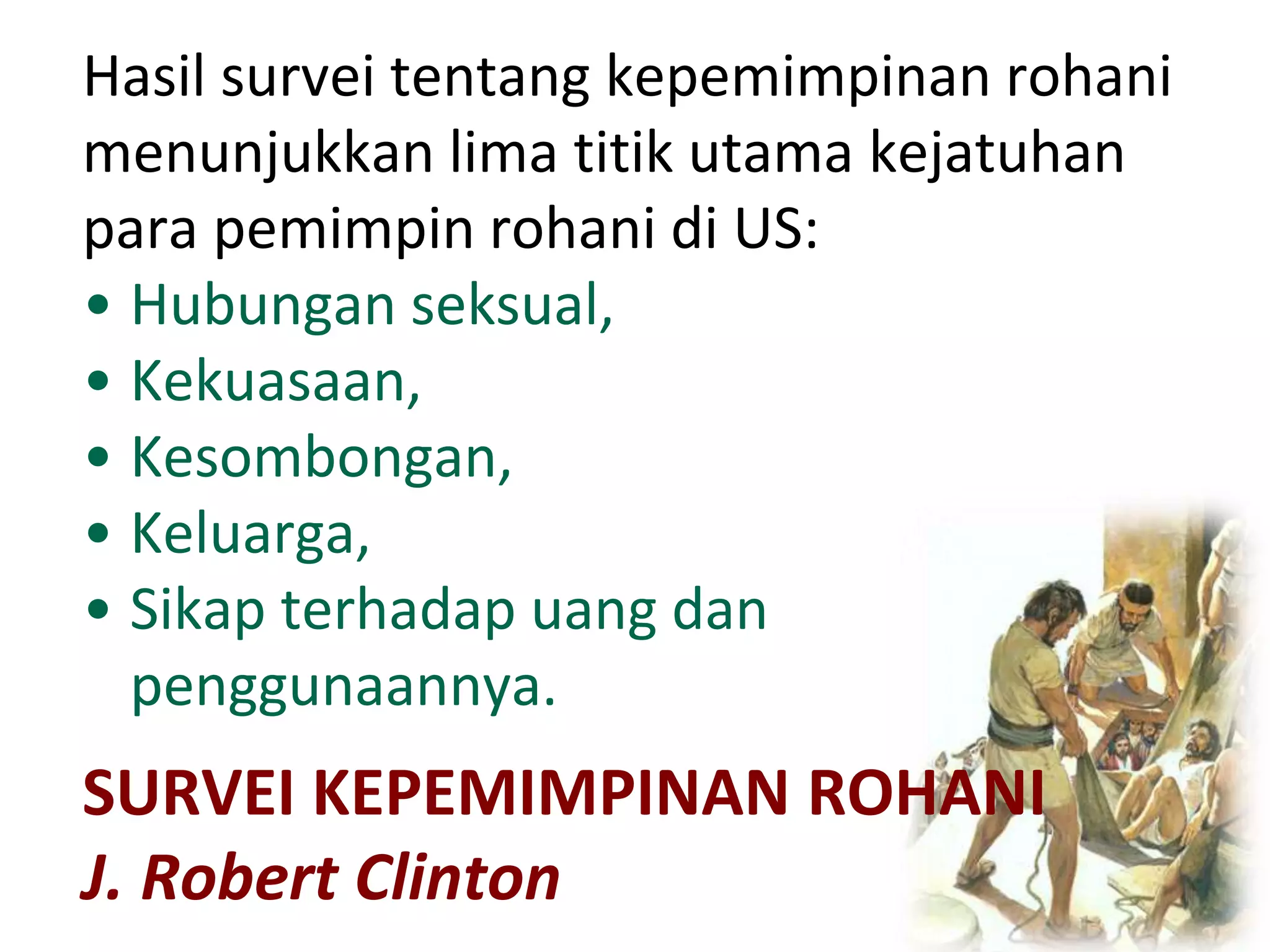 SURVEI KEPEMIMPINAN ROHANI
J. Robert Clinton
Hasil survei tentang kepemimpinan rohani
menunjukkan lima titik utama kejatuhan
para pemimpin rohani di US:
• Hubungan seksual,
• Kekuasaan,
• Kesombongan,
• Keluarga,
• Sikap terhadap uang dan
penggunaannya.
 