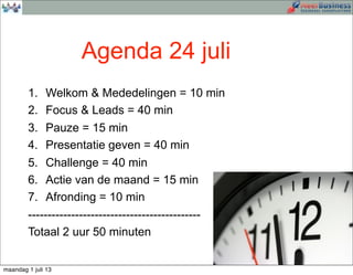 1. Welkom & Mededelingen = 10 min
2. Focus & Leads = 40 min
3. Pauze = 15 min
4. Presentatie geven = 40 min
5. Challenge = 40 min
6. Actie van de maand = 15 min
7. Afronding = 10 min
--------------------------------------------
Totaal 2 uur 50 minuten
Agenda 24 juli
maandag 1 juli 13
 