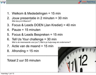 1. Welkom & Mededelingen = 15 min
2. Jouw presentatie in 2 minuten = 30 min
Wat doe je & Waarom?
3. Focus & Leads DOEN (Jan Krediet) = 40 min
4. Pauze = 15 minuten
5. Focus & Leads Bespreken = 15 min
6. Tell Us Your challenge = 30 min
Wat is de meerwaarde voor jou? | Wat is je hulpvraag als ondernemer?
7. Actie van de maand = 15 min
8. Afronding = 15 min
--------------------------------------------------------
Totaal 2 uur 55 minuten
maandag 1 juli 13
 