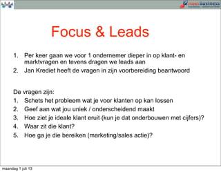 1. Per keer gaan we voor 1 ondernemer dieper in op klant- en
marktvragen en tevens dragen we leads aan
2. Jan Krediet heeft de vragen in zijn voorbereiding beantwoord
De vragen zijn:
1. Schets het probleem wat je voor klanten op kan lossen
2. Geef aan wat jou uniek / onderscheidend maakt
3. Hoe ziet je ideale klant eruit (kun je dat onderbouwen met cijfers)?
4. Waar zit die klant?
5. Hoe ga je die bereiken (marketing/sales actie)?
Focus & Leads
maandag 1 juli 13
 