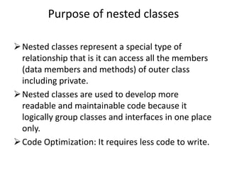 Purpose of nested classes
Nested classes represent a special type of
relationship that is it can access all the members
(data members and methods) of outer class
including private.
Nested classes are used to develop more
readable and maintainable code because it
logically group classes and interfaces in one place
only.
Code Optimization: It requires less code to write.
 