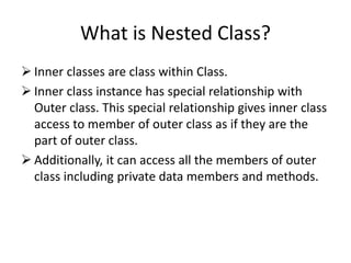 What is Nested Class?
 Inner classes are class within Class.
 Inner class instance has special relationship with
Outer class. This special relationship gives inner class
access to member of outer class as if they are the
part of outer class.
 Additionally, it can access all the members of outer
class including private data members and methods.
 