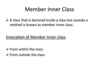 Member Inner Class
 A class that is declared inside a class but outside a
method is known as member inner class.
Invocation of Member Inner class
 From within the class
 From outside the class
 