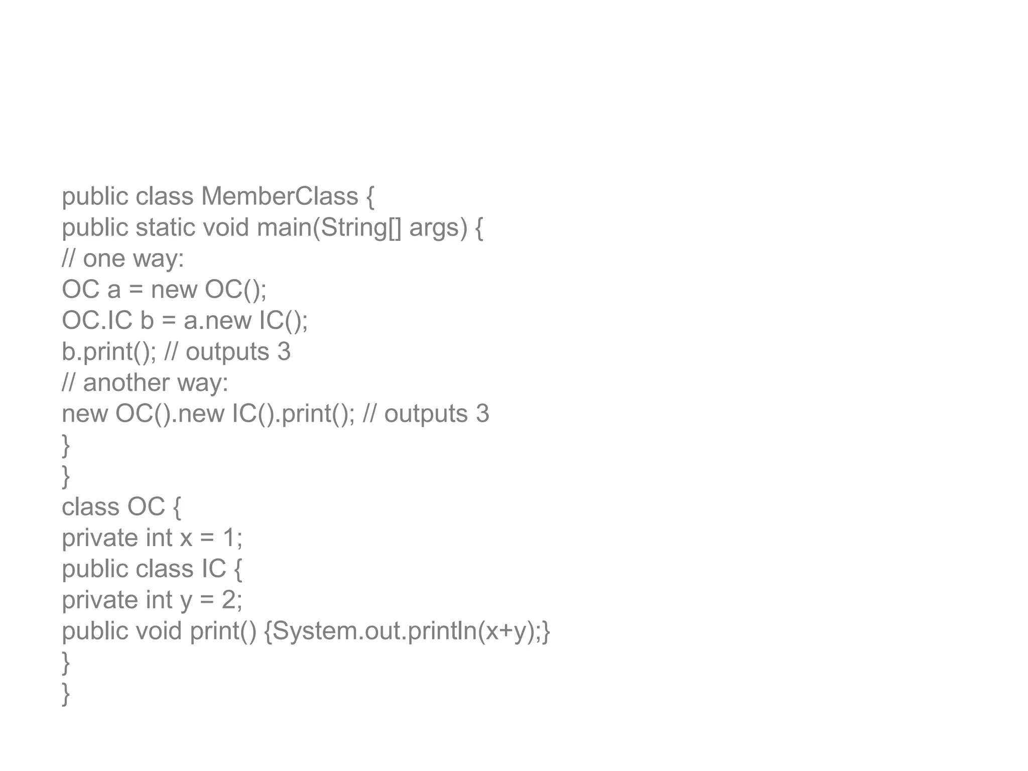public class MemberClass { public static void main(String[] args) { // one way: OC a = new OC(); OC.IC b = a.new IC(); b.print(); // outputs 3 // another way: new OC().new IC().print(); // outputs 3 } } class OC { private int x = 1; public class IC { private int y = 2; public void print() {System.out.println(x+y);} } } 