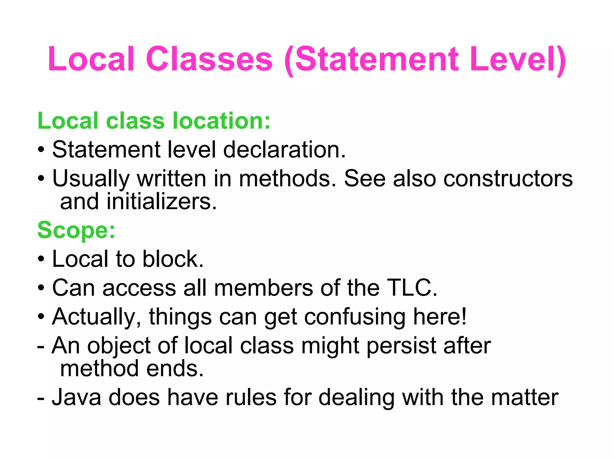 Local Classes (Statement Level) Local class location: • Statement level declaration. • Usually written in methods. See also constructors and initializers. Scope: • Local to block. • Can access all members of the TLC. • Actually, things can get confusing here! - An object of local class might persist after method ends. - Java does have rules for dealing with the matter 