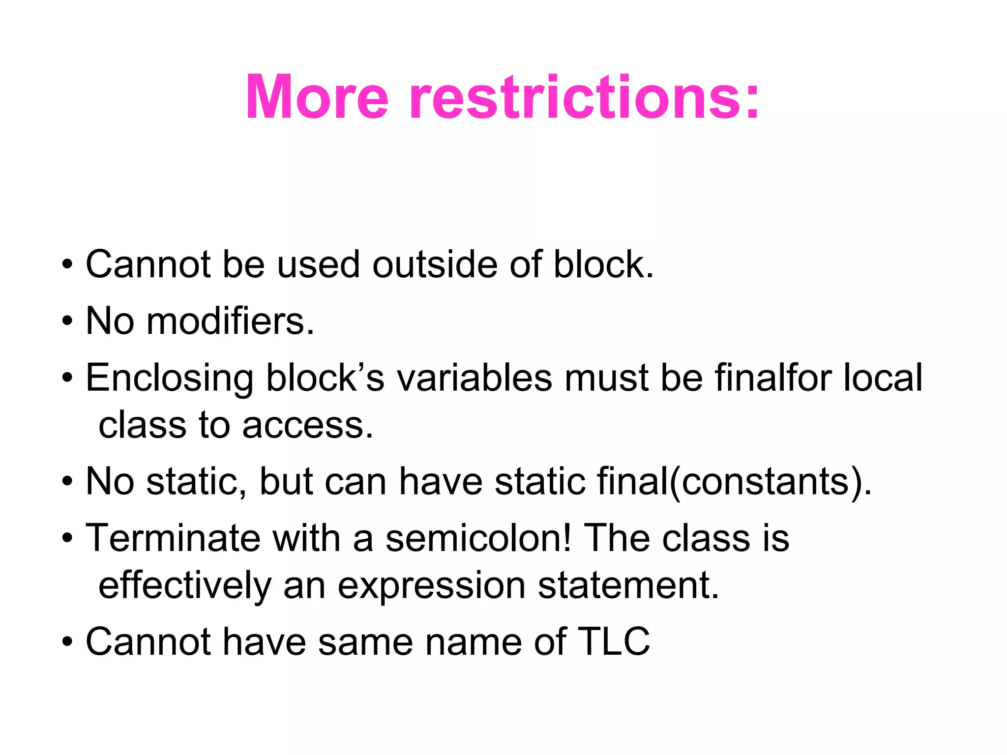 More restrictions: • Cannot be used outside of block. • No modifiers. • Enclosing block’s variables must be finalfor local class to access. • No static, but can have static final(constants). • Terminate with a semicolon! The class is effectively an expression statement. • Cannot have same name of TLC 
