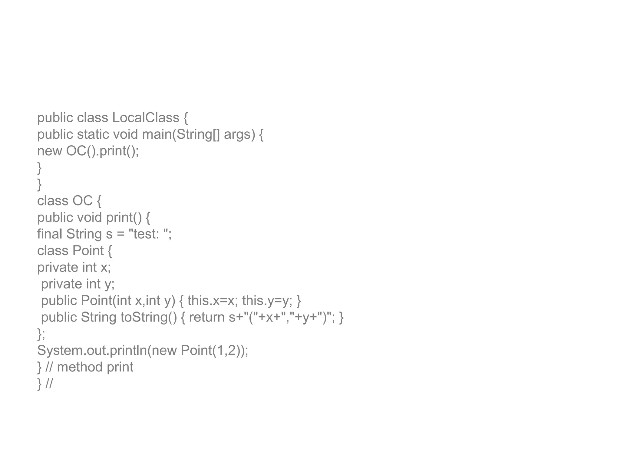 public class LocalClass { public static void main(String[] args) { new OC().print(); } } class OC { public void print() { final String s = "test: "; class Point { private int x; private int y; public Point(int x,int y) { this.x=x; this.y=y; } public String toString() { return s+"("+x+","+y+")"; } }; System.out.println(new Point(1,2)); } // method print } // 
