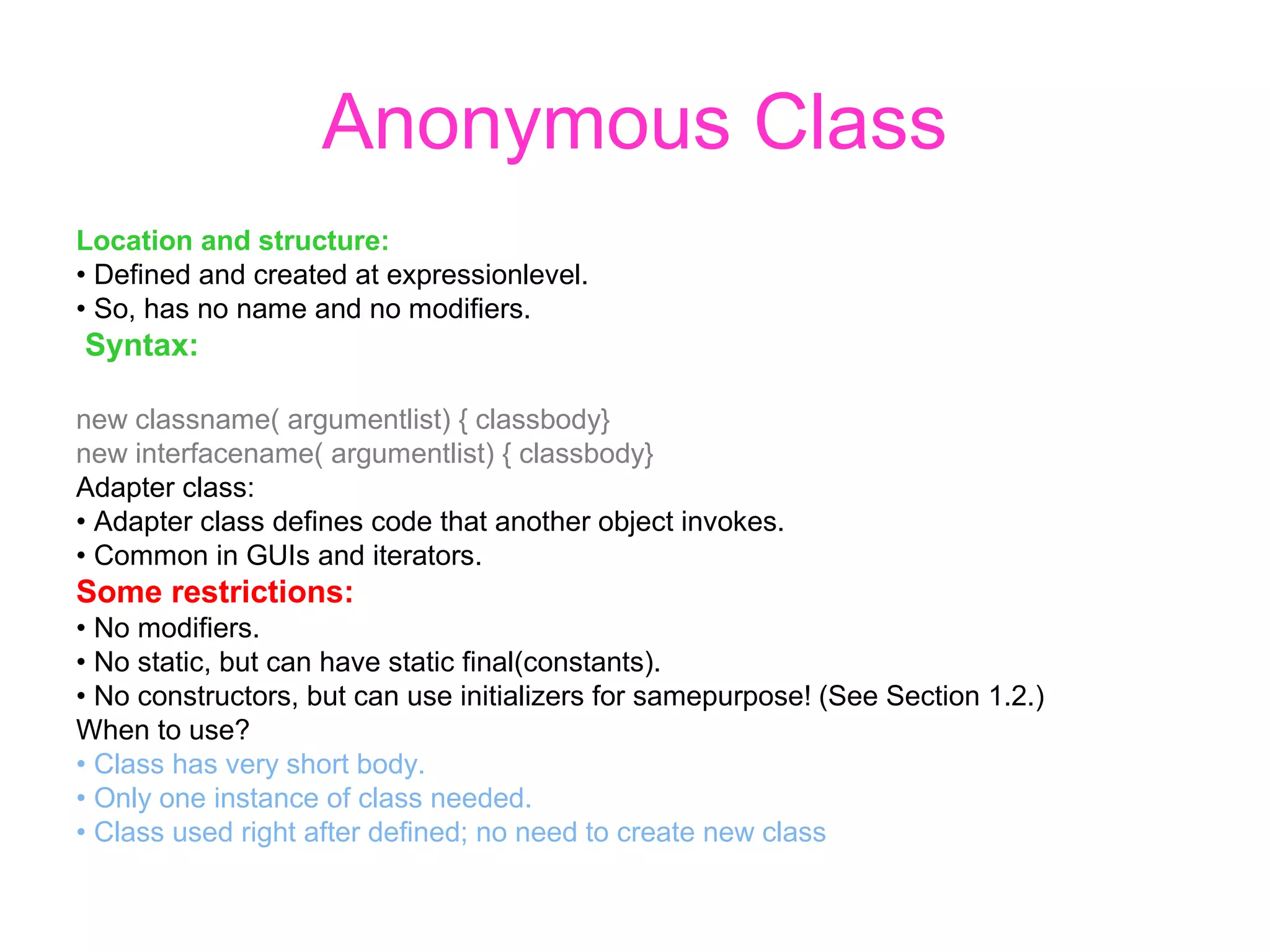 Anonymous Class Location and structure: • Defined and created at expressionlevel. • So, has no name and no modifiers. Syntax: new classname( argumentlist) { classbody} new interfacename( argumentlist) { classbody} Adapter class: • Adapter class defines code that another object invokes. • Common in GUIs and iterators. Some restrictions: • No modifiers. • No static, but can have static final(constants). • No constructors, but can use initializers for samepurpose! (See Section 1.2.) When to use? • Class has very short body. • Only one instance of class needed. • Class used right after defined; no need to create new class 