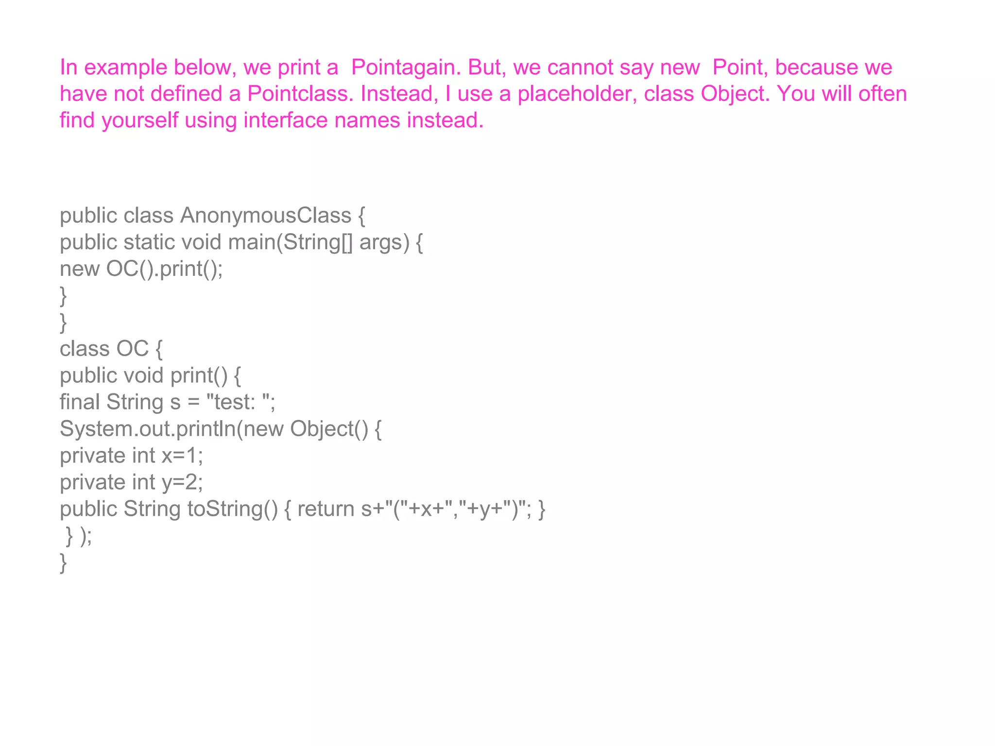In example below, we print a Pointagain. But, we cannot say new Point, because we have not defined a Pointclass. Instead, I use a placeholder, class Object. You will often find yourself using interface names instead. public class AnonymousClass { public static void main(String[] args) { new OC().print(); } } class OC { public void print() { final String s = "test: "; System.out.println(new Object() { private int x=1; private int y=2; public String toString() { return s+"("+x+","+y+")"; } } ); } 