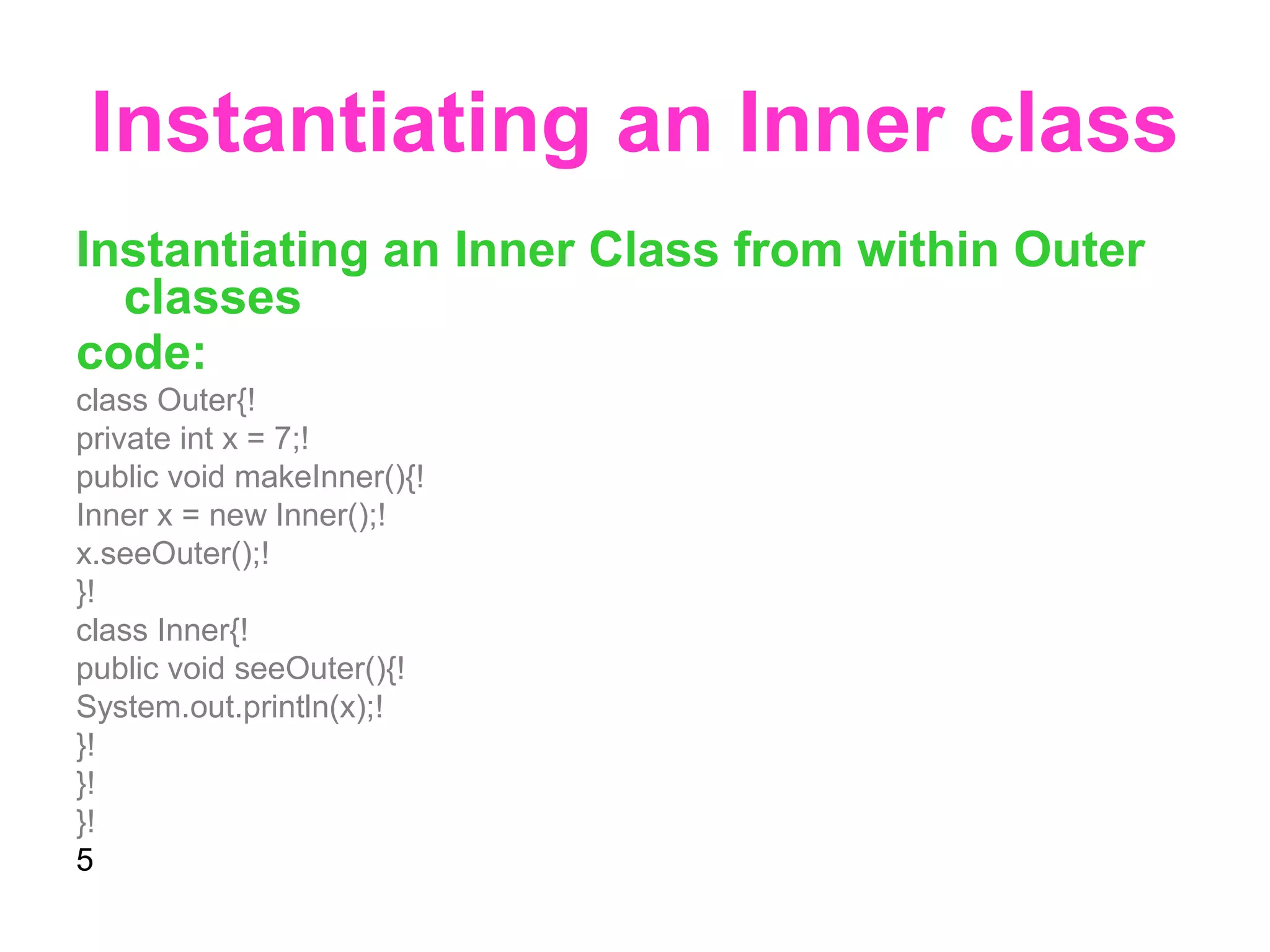 Instantiating an Inner class Instantiating an Inner Class from within Outer classes code: class Outer{! private int x = 7;! public void makeInner(){! Inner x = new Inner();! x.seeOuter();! }! class Inner{! public void seeOuter(){! System.out.println(x);! }! }! }! 5 