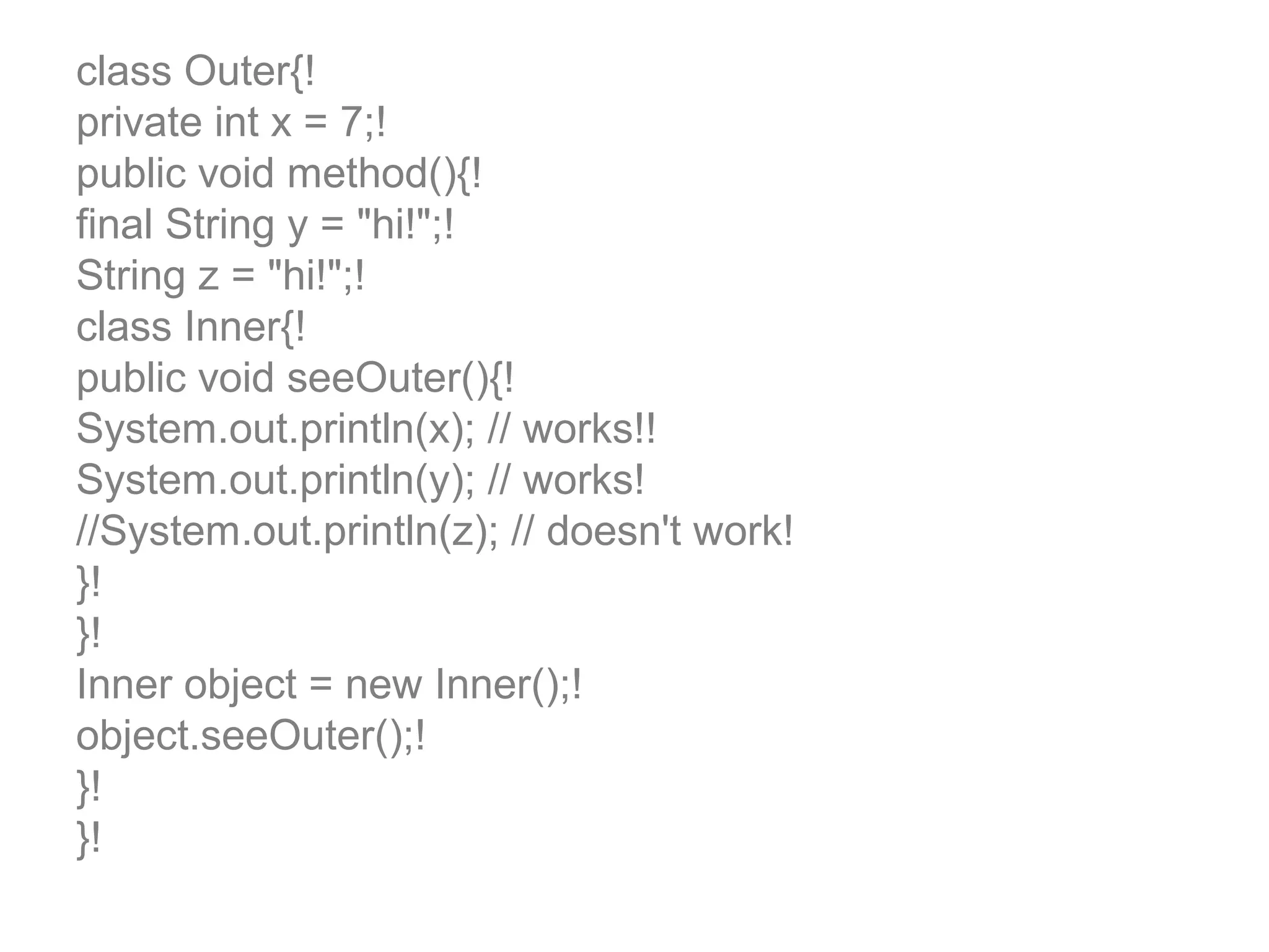 class Outer{! private int x = 7;! public void method(){! final String y = "hi!";! String z = "hi!";! class Inner{! public void seeOuter(){! System.out.println(x); // works!! System.out.println(y); // works! //System.out.println(z); // doesn't work! }! }! Inner object = new Inner();! object.seeOuter();! }! }! 