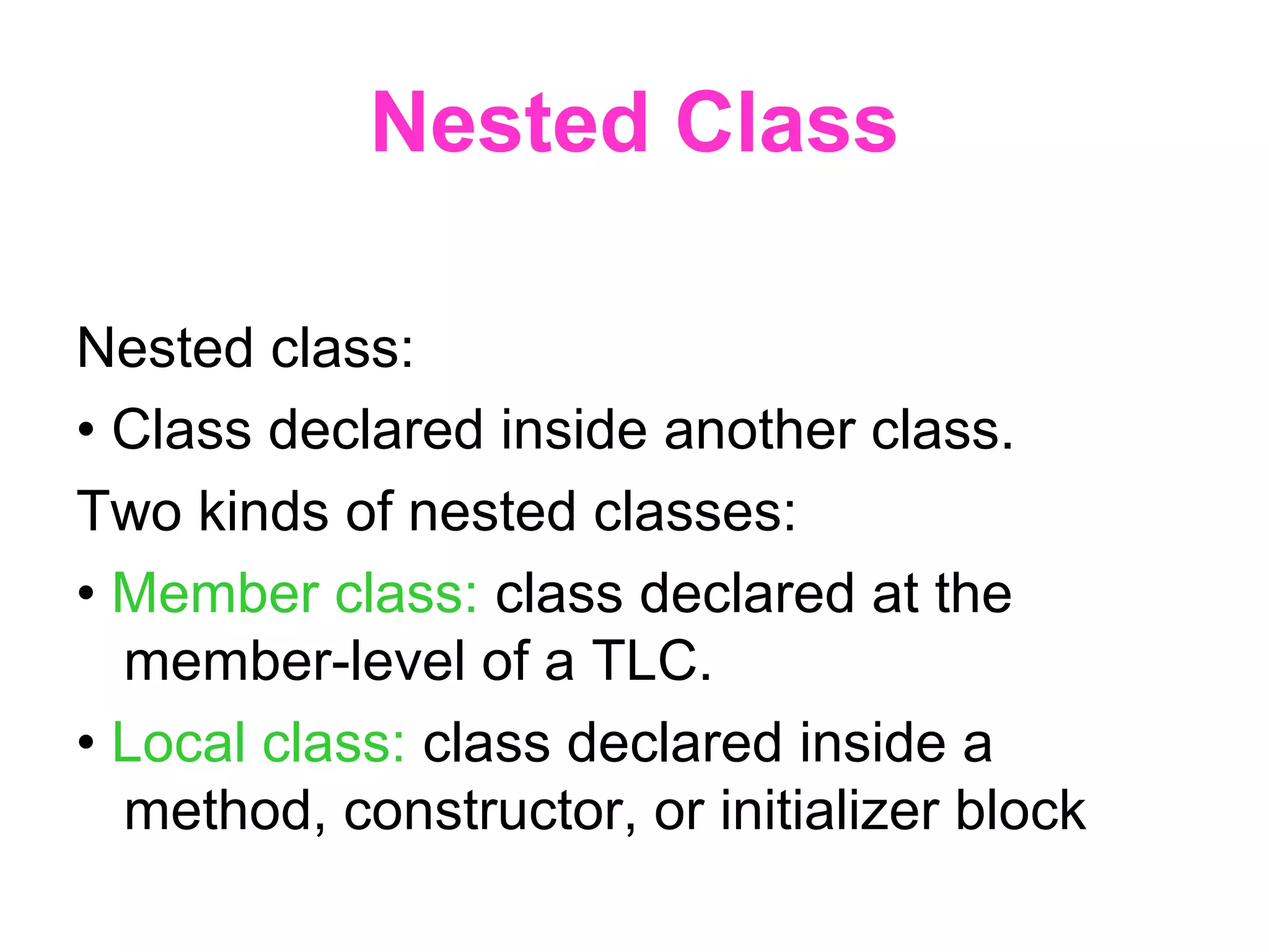 Nested Class Nested class: • Class declared inside another class. Two kinds of nested classes: • Member class: class declared at the member-level of a TLC. • Local class: class declared inside a method, constructor, or initializer block 