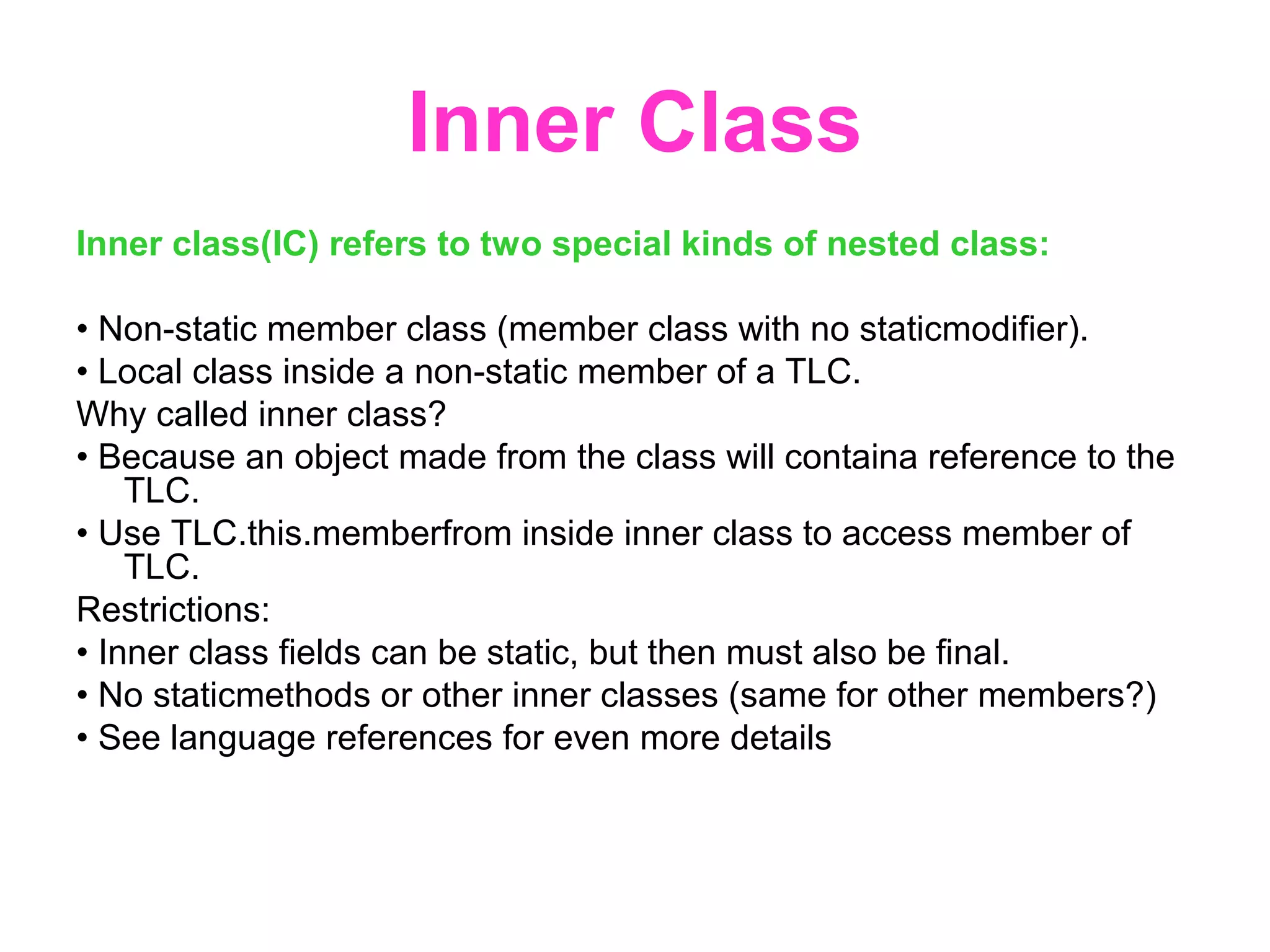 Inner Class Inner class(IC) refers to two special kinds of nested class: • Non-static member class (member class with no staticmodifier). • Local class inside a non-static member of a TLC. Why called inner class? • Because an object made from the class will containa reference to the TLC. • Use TLC.this.memberfrom inside inner class to access member of TLC. Restrictions: • Inner class fields can be static, but then must also be final. • No staticmethods or other inner classes (same for other members?) • See language references for even more details 