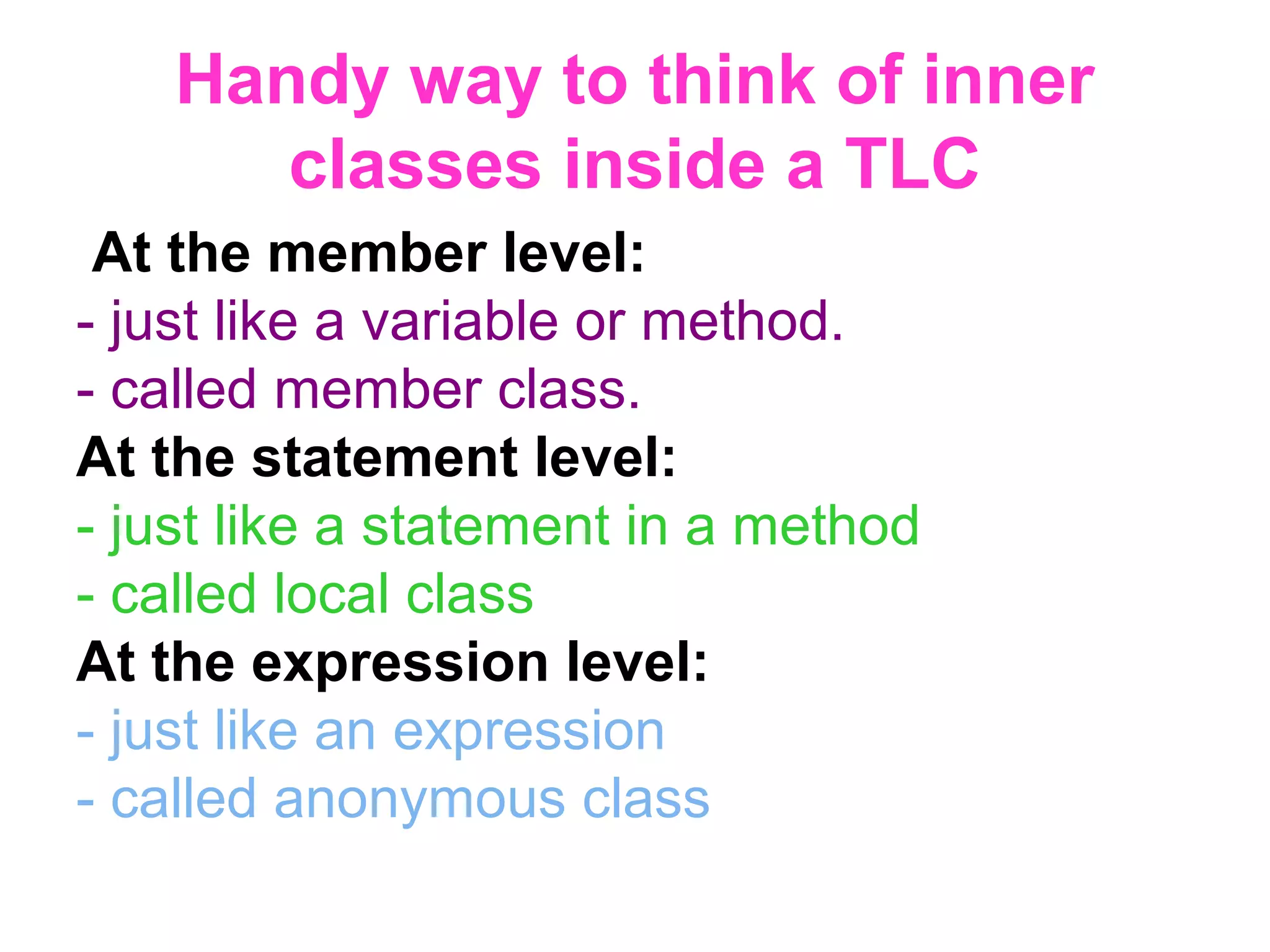 Handy way to think of inner classes inside a TLC At the member level: - just like a variable or method. - called member class. At the statement level: - just like a statement in a method - called local class At the expression level: - just like an expression - called anonymous class 