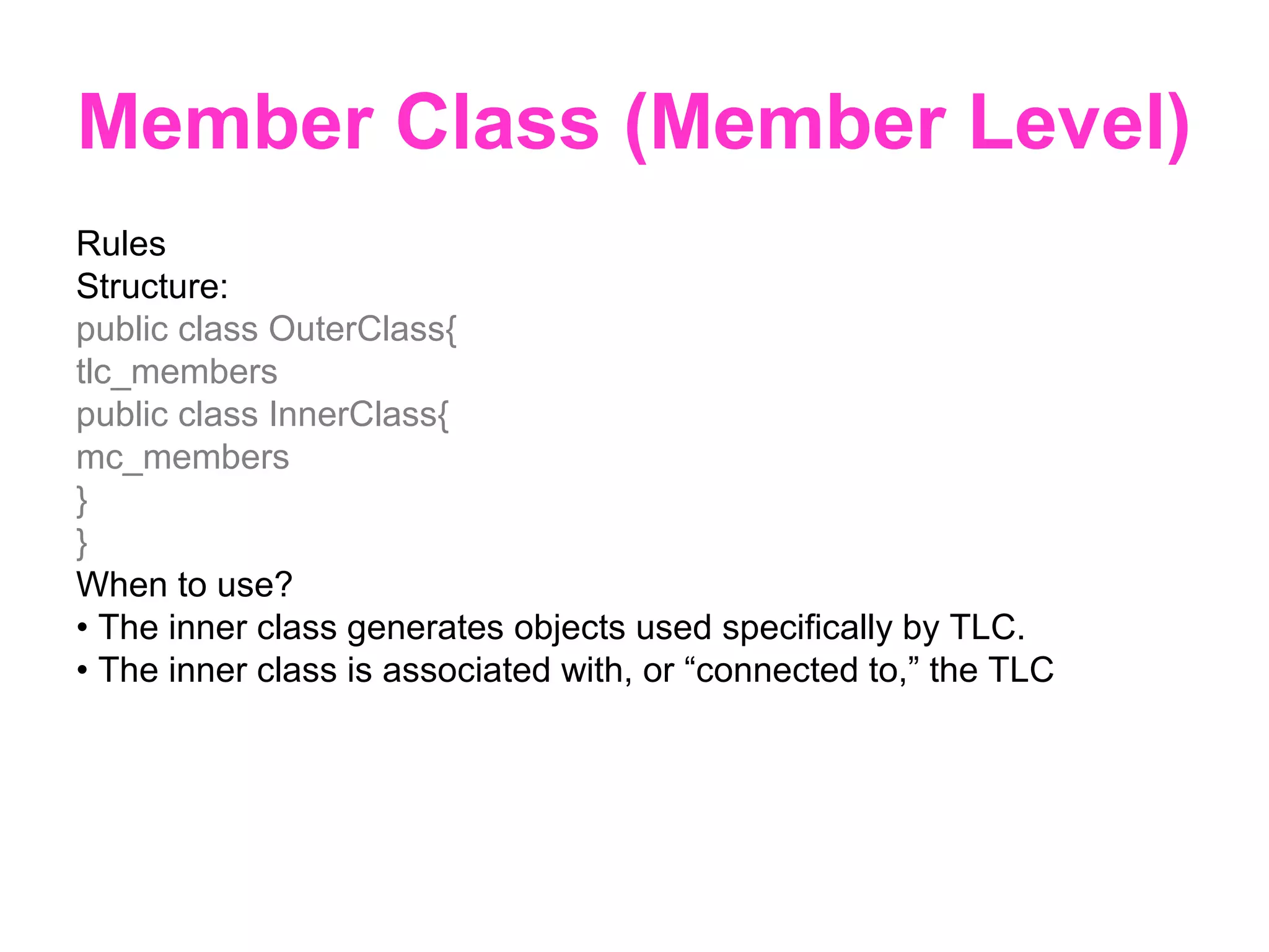 Member Class (Member Level) Rules Structure: public class OuterClass{ tlc_members public class InnerClass{ mc_members } } When to use? • The inner class generates objects used specifically by TLC. • The inner class is associated with, or “connected to,” the TLC 