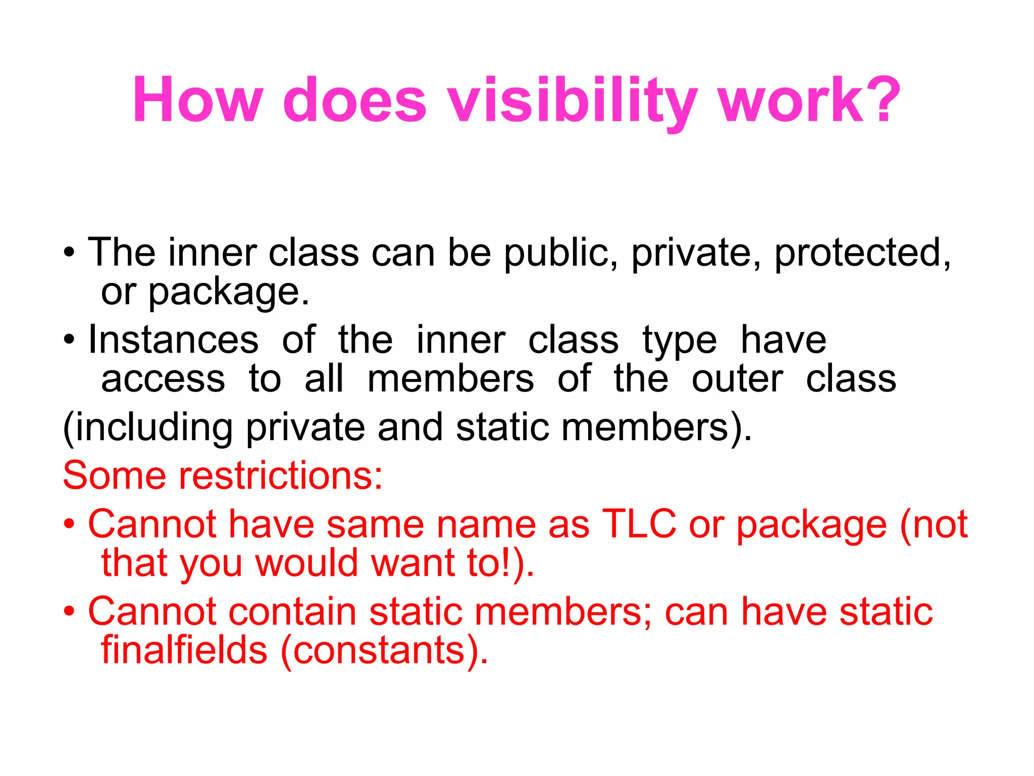 How does visibility work? • The inner class can be public, private, protected, or package. • Instances of the inner class type have access to all members of the outer class (including private and static members). Some restrictions: • Cannot have same name as TLC or package (not that you would want to!). • Cannot contain static members; can have static finalfields (constants). 