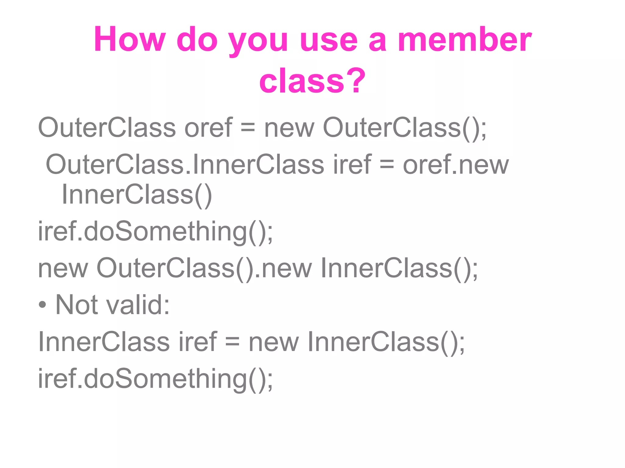 How do you use a member class? OuterClass oref = new OuterClass(); OuterClass.InnerClass iref = oref.new InnerClass() iref.doSomething(); new OuterClass().new InnerClass(); • Not valid: InnerClass iref = new InnerClass(); iref.doSomething(); 