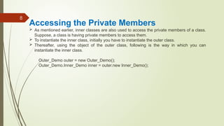 8
Accessing the Private Members
 As mentioned earlier, inner classes are also used to access the private members of a class.
Suppose, a class is having private members to access them.
 To instantiate the inner class, initially you have to instantiate the outer class.
 Thereafter, using the object of the outer class, following is the way in which you can
instantiate the inner class.
Outer_Demo outer = new Outer_Demo();
Outer_Demo.Inner_Demo inner = outer.new Inner_Demo();
 