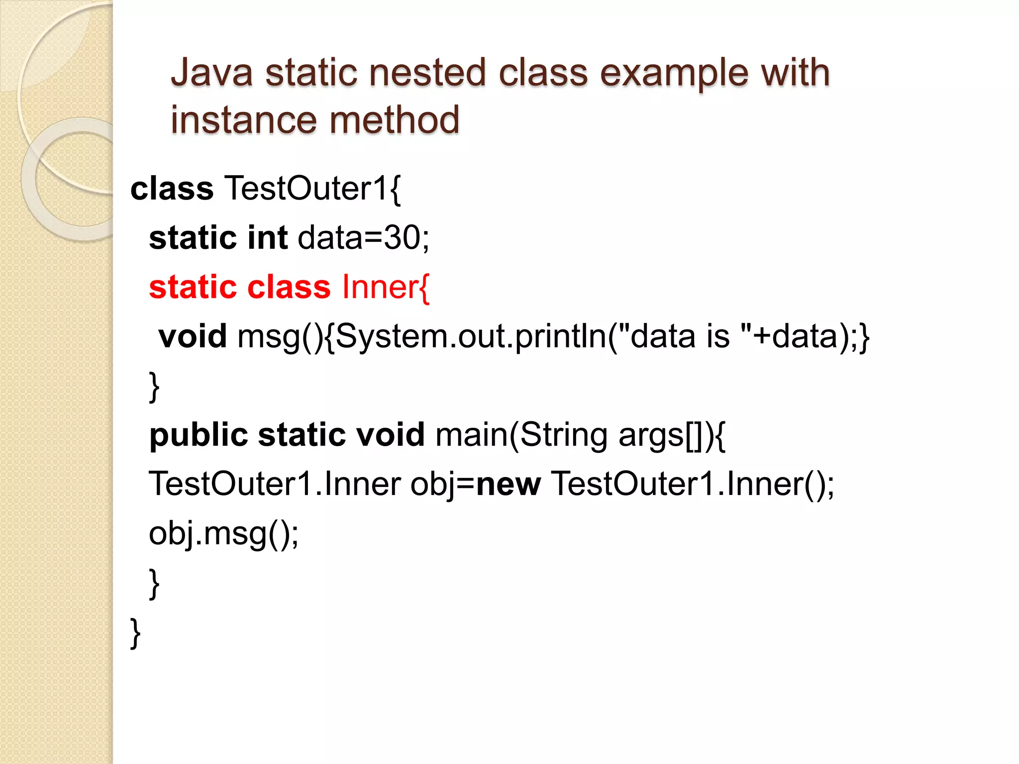 Java static nested class example with
instance method
class TestOuter1{
static int data=30;
static class Inner{
void msg(){System.out.println("data is "+data);}
}
public static void main(String args[]){
TestOuter1.Inner obj=new TestOuter1.Inner();
obj.msg();
}
}
 