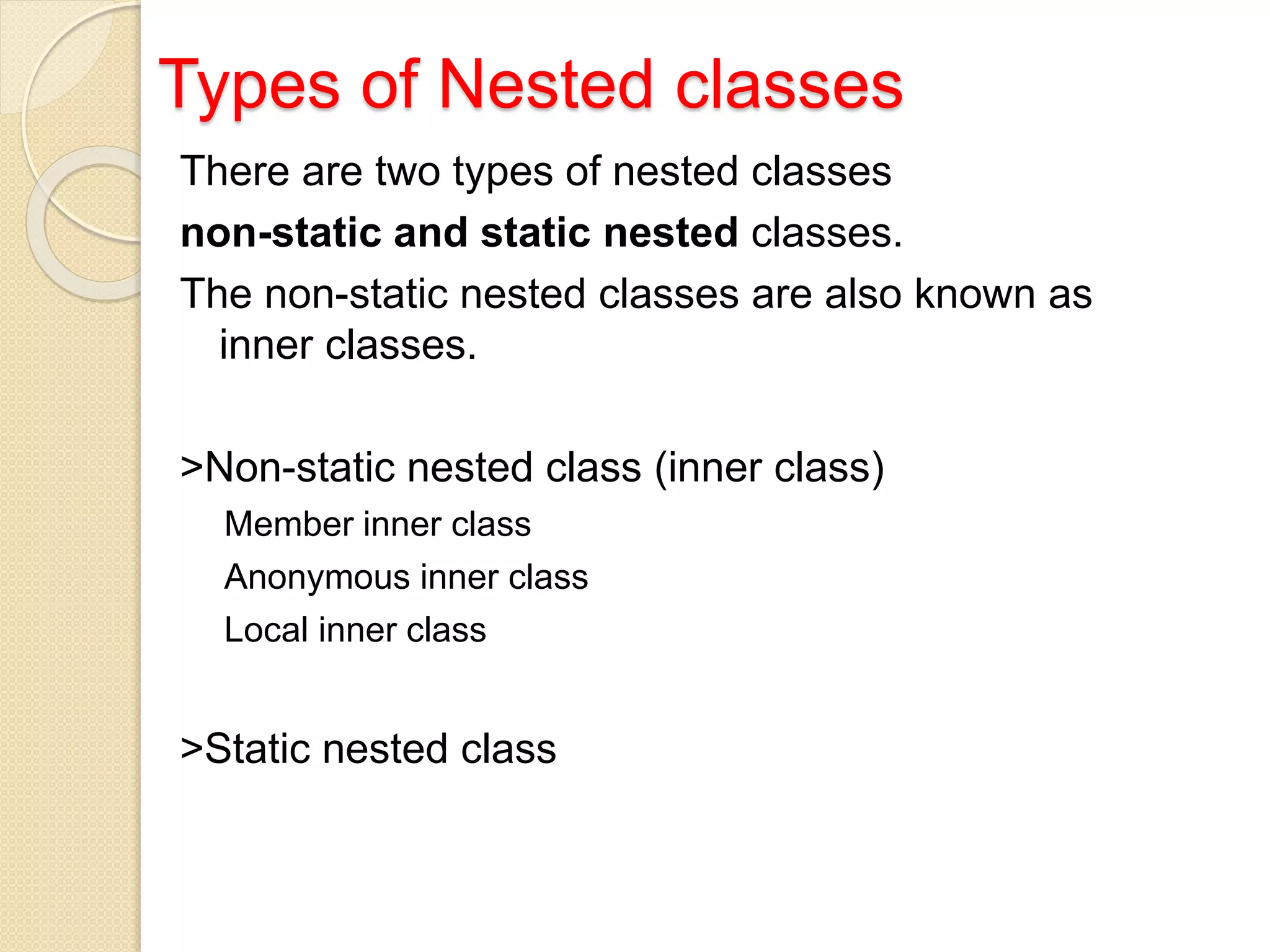 Types of Nested classes
There are two types of nested classes
non-static and static nested classes.
The non-static nested classes are also known as
inner classes.
>Non-static nested class (inner class)
Member inner class
Anonymous inner class
Local inner class
>Static nested class
 