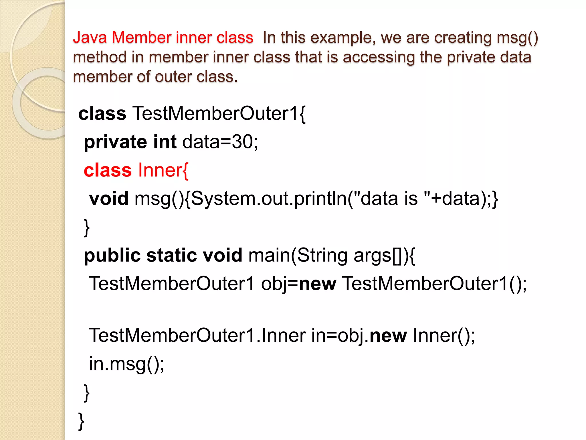Java Member inner class In this example, we are creating msg()
method in member inner class that is accessing the private data
member of outer class.
class TestMemberOuter1{
private int data=30;
class Inner{
void msg(){System.out.println("data is "+data);}
}
public static void main(String args[]){
TestMemberOuter1 obj=new TestMemberOuter1();
TestMemberOuter1.Inner in=obj.new Inner();
in.msg();
}
}
 