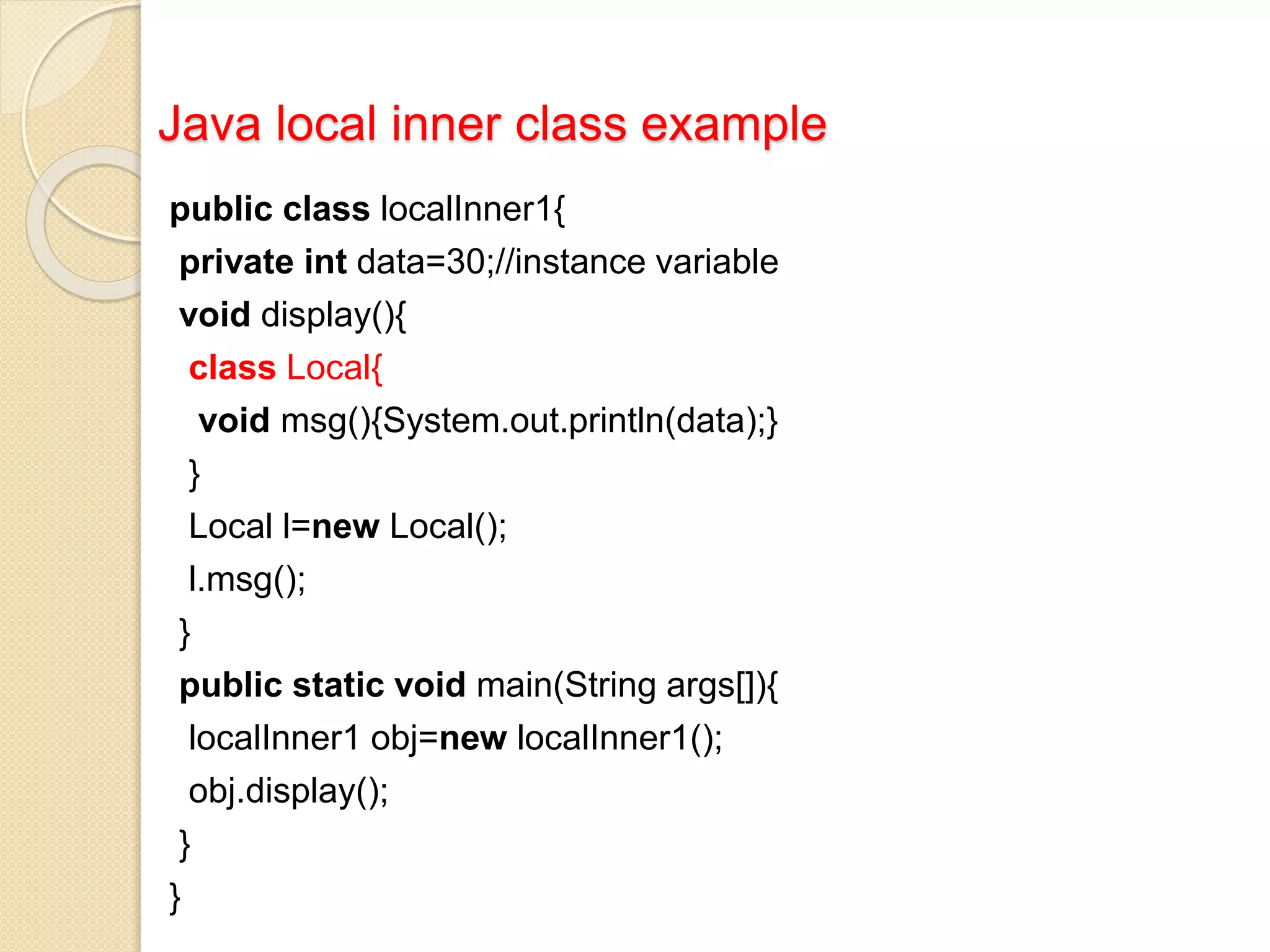 Java local inner class example
public class localInner1{
private int data=30;//instance variable
void display(){
class Local{
void msg(){System.out.println(data);}
}
Local l=new Local();
l.msg();
}
public static void main(String args[]){
localInner1 obj=new localInner1();
obj.display();
}
}
 