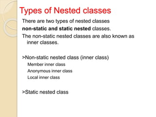 Types of Nested classes
There are two types of nested classes
non-static and static nested classes.
The non-static nested classes are also known as
inner classes.
>Non-static nested class (inner class)
Member inner class
Anonymous inner class
Local inner class
>Static nested class
 