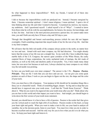 So what happened to those impossibilities? Well, my friends, I turned all of them into
possibilities.
I did so because the impossibilities could not paralyzed me. Instead, I became energized by
them. I became somewhat spiritual – I don’t mean religious, I mean spiritual. I spent a lot of
time thinking about my life and what I wanted to become. I examined my motives, my reasons,
my ambitions. And I questioned myself. I asked myself a lot of “Whys”. I wanted to know
from Kien what he will do with his accomplishments, his honors, his money, his knowledge, and
in fact, his time. And time is the most precious possession a person has; we cannot make more
time, you and I both can only have 24 hours a day and 365 days a year.
Through that thoughtful and honest soul-searching process (which for sure did not happen
overnight), I built something important that stayed inside of me for the rest of my life. And that
is my inner compass.
We all know that the little red needle of the compass always points to the north, no matter how
we toss and turn. Armed with such inner compass, my life had direction. You might already
know that the course of my life was not a straight line. In my work life, I have walked the large
marble halls of the U.S. Congress, the narrow quiet corridors of the White House, the cushy
carpeted floors of large corporations, the rocky uncharted trails of startups, the dirt roads of
charities, as well as the lofty and idealistic paths of non-profits. Yes, I have made many sharp
turns, but was never lost because at each turn, I always checked my inner compass to see which
way the red needle was pointing.
So how can you build your own inner compass? The answer is the 3 Ps: Purpose. Passion.
Principle. They are the 3 tools that you can have and can use. Let me give you some quick
pointers on each of these 3 tools so you can begin to figure out the size, the shape and the color
of your tools.
First, you must have a life of purpose. Your purpose in life should not be mundane things like a
fancy car or a beautiful watch. Think of something bigger, deeper. So big and so deep that you
should have it engraved onto your tomb stone. I call that the “Tomb Stone Exercise”. Think
about it: What do you want to be engraved into your tomb stone after you die? Think about why
you are here in this world and what impact you want to have. And tonight, you should begin to
write down the first version of your tomb stone statement.
Second, you should know it is fun to have a life of passion. Passion is the rocket fuel that gives
you the vertical push to reach the high orbit of excellence. Passion resides in the heart, so keep
your heart right and gentle. When you want to make a turn in life, use your head to analyze all
variables, but at the decision point, listen to your heart. You must love what you do in order to
become excellent and succeed. And the only way for you to love what you do is to do what you
love. So keep your heart right and listen to it.
 