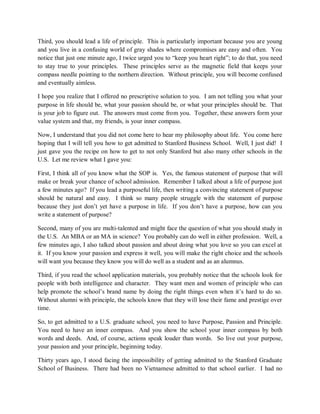 Third, you should lead a life of principle. This is particularly important because you are young
and you live in a confusing world of gray shades where compromises are easy and often. You
notice that just one minute ago, I twice urged you to “keep you heart right”; to do that, you need
to stay true to your principles. These principles serve as the magnetic field that keeps your
compass needle pointing to the northern direction. Without principle, you will become confused
and eventually aimless.
I hope you realize that I offered no prescriptive solution to you. I am not telling you what your
purpose in life should be, what your passion should be, or what your principles should be. That
is your job to figure out. The answers must come from you. Together, these answers form your
value system and that, my friends, is your inner compass.
Now, I understand that you did not come here to hear my philosophy about life. You come here
hoping that I will tell you how to get admitted to Stanford Business School. Well, I just did! I
just gave you the recipe on how to get to not only Stanford but also many other schools in the
U.S. Let me review what I gave you:
First, I think all of you know what the SOP is. Yes, the famous statement of purpose that will
make or break your chance of school admission. Remember I talked about a life of purpose just
a few minutes ago? If you lead a purposeful life, then writing a convincing statement of purpose
should be natural and easy. I think so many people struggle with the statement of purpose
because they just don’t yet have a purpose in life. If you don’t have a purpose, how can you
write a statement of purpose?
Second, many of you are multi-talented and might face the question of what you should study in
the U.S. An MBA or an MA in science? You probably can do well in either profession. Well, a
few minutes ago, I also talked about passion and about doing what you love so you can excel at
it. If you know your passion and express it well, you will make the right choice and the schools
will want you because they know you will do well as a student and as an alumnus.
Third, if you read the school application materials, you probably notice that the schools look for
people with both intelligence and character. They want men and women of principle who can
help promote the school’s brand name by doing the right things even when it’s hard to do so.
Without alumni with principle, the schools know that they will lose their fame and prestige over
time.
So, to get admitted to a U.S. graduate school, you need to have Purpose, Passion and Principle.
You need to have an inner compass. And you show the school your inner compass by both
words and deeds. And, of course, actions speak louder than words. So live out your purpose,
your passion and your principle, beginning today.
Thirty years ago, I stood facing the impossibility of getting admitted to the Stanford Graduate
School of Business. There had been no Vietnamese admitted to that school earlier. I had no
 