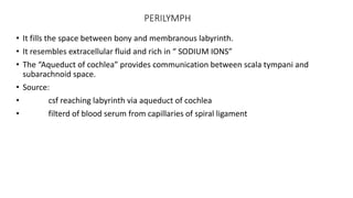 PERILYMPH
• It fills the space between bony and membranous labyrinth.
• It resembles extracellular fluid and rich in “ SODIUM IONS”
• The “Aqueduct of cochlea” provides communication between scala tympani and
subarachnoid space.
• Source:
• csf reaching labyrinth via aqueduct of cochlea
• filterd of blood serum from capillaries of spiral ligament
 