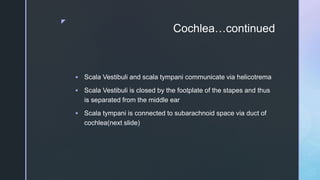 z
Cochlea…continued
 Scala Vestibuli and scala tympani communicate via helicotrema
 Scala Vestibuli is closed by the footplate of the stapes and thus
is separated from the middle ear
 Scala tympani is connected to subarachnoid space via duct of
cochlea(next slide)
 