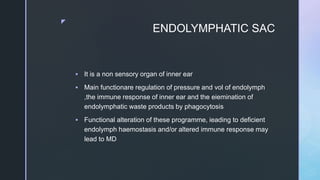 z
ENDOLYMPHATIC SAC
 It is a non sensory organ of inner ear
 Main functionare regulation of pressure and vol of endolymph
,the immune response of inner ear and the eiemination of
endolymphatic waste products by phagocytosis
 Functional alteration of these programme, ieading to deficient
endolymph haemostasis and/or altered immune response may
lead to MD
 