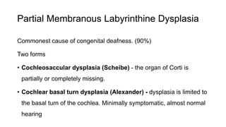 Partial Membranous Labyrinthine Dysplasia
Commonest cause of congenital deafness. (90%)
Two forms
• Cochleosaccular dysplasia (Scheibe) - the organ of Corti is
partially or completely missing.
• Cochlear basal turn dysplasia (Alexander) - dysplasia is limited to
the basal turn of the cochlea. Minimally symptomatic, almost normal
hearing
 