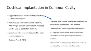 Cochlear Implantation in Common Cavity
• Suggested approach: Transmastoid labyrinthotomy
/ Subtotal Petrosectomy
• Implant advice: outer wall “uncoiled” electrode,
(The straight Cochlear Corporation K electrode
and the Med-El Combi 40+ electrode)
• Special care: often an aberrant course of the facial
nerve is encountered.
• Outcome: Poor (0 - 40%)
• The dome of the cavity is flattened and drilled until the
endosteum is exposed for a 1-mm diameter.
• The endosteum is opened using a small right-angle pick.
• If a CSF gusher is encountered, the head of the bed is
elevated and when the gusher stops the electrode is
inserted.
• The stimulable neural elements of the common cavity are
most likely lying on the outer wall of the cochlea
 