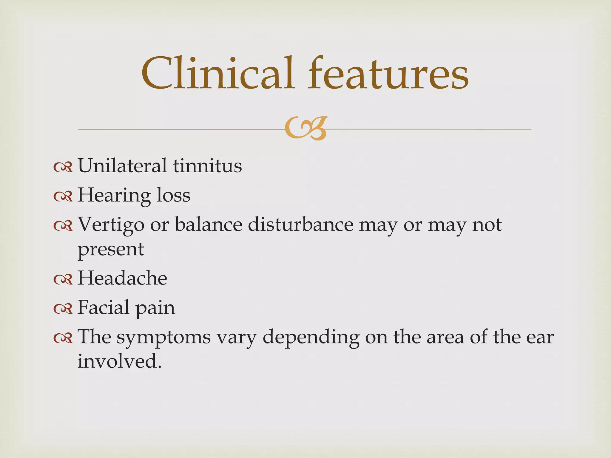 
 Unilateral tinnitus
 Hearing loss
 Vertigo or balance disturbance may or may not
present
 Headache
 Facial pain
 The symptoms vary depending on the area of the ear
involved.
Clinical features
 
