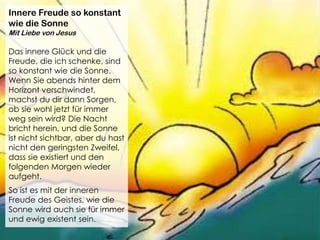 Innere Freude so konstant
wie die Sonne
Mit Liebe von Jesus
Das innere Glück und die
Freude, die ich schenke, sind
so konstant wie die Sonne.
Wenn Sie abends hinter dem
Horizont verschwindet,
machst du dir dann Sorgen,
ob sie wohl jetzt für immer
weg sein wird? Die Nacht
bricht herein, und die Sonne
ist nicht sichtbar, aber du hast
nicht den geringsten Zweifel,
dass sie existiert und den
folgenden Morgen wieder
aufgeht.
So ist es mit der inneren
Freude des Geistes, wie die
Sonne wird auch sie für immer
und ewig existent sein.
 