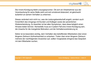 Copyright © 2013 digiload24 Innere Kündigung | Sabrina Werner | Seite 13
Die innere Kündigung bleibt unausgesprochen. Ob sich ein Arbeitnehmer aus der
Verantwortung für seine Stelle zieht und sich emotional distanziert, ist gleichwohl
äußerlich an seinem Verhalten zu erkennen.
Dieses verändert sich nicht nur, was die Leistungsbereitschaft angeht, sondern auch
hinsichtlich des Umgangs mit Kunden und Kollegen sowie der persönlichen
Weiterentwicklung. Zu beachten ist bei allen Symptomen, dass diese lediglich einen
Hinweis bieten können. Keinesfalls muss es in jedem Fall eine innere Kündigung sein,
die Ursache für die mangelnde Motivation und die Verhaltensveränderung ist.
Daher ist es besonders wichtig, dem Verhalten des betreffenden Mitarbeiters über einen
längeren Zeitraum Aufmerksamkeit zu schenken. Treten über einen längeren Zeitraum
mehrere der nachfolgenden Anzeichen auf, sollten Vorgesetzte dringend das Gespräch
mit dem Mitarbeiter suchen.
 