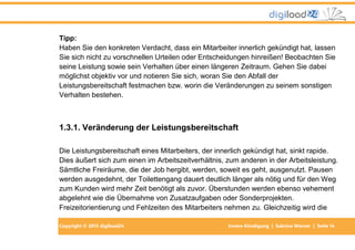 Copyright © 2013 digiload24 Innere Kündigung | Sabrina Werner | Seite 14
Tipp:
Haben Sie den konkreten Verdacht, dass ein Mitarbeiter innerlich gekündigt hat, lassen
Sie sich nicht zu vorschnellen Urteilen oder Entscheidungen hinreißen! Beobachten Sie
seine Leistung sowie sein Verhalten über einen längeren Zeitraum. Gehen Sie dabei
möglichst objektiv vor und notieren Sie sich, woran Sie den Abfall der
Leistungsbereitschaft festmachen bzw. worin die Veränderungen zu seinem sonstigen
Verhalten bestehen.
1.3.1. Veränderung der Leistungsbereitschaft
Die Leistungsbereitschaft eines Mitarbeiters, der innerlich gekündigt hat, sinkt rapide.
Dies äußert sich zum einen im Arbeitszeitverhältnis, zum anderen in der Arbeitsleistung.
Sämtliche Freiräume, die der Job hergibt, werden, soweit es geht, ausgenutzt. Pausen
werden ausgedehnt, der Toilettengang dauert deutlich länger als nötig und für den Weg
zum Kunden wird mehr Zeit benötigt als zuvor. Überstunden werden ebenso vehement
abgelehnt wie die Übernahme von Zusatzaufgaben oder Sonderprojekten.
Freizeitorientierung und Fehlzeiten des Mitarbeiters nehmen zu. Gleichzeitig wird die
 